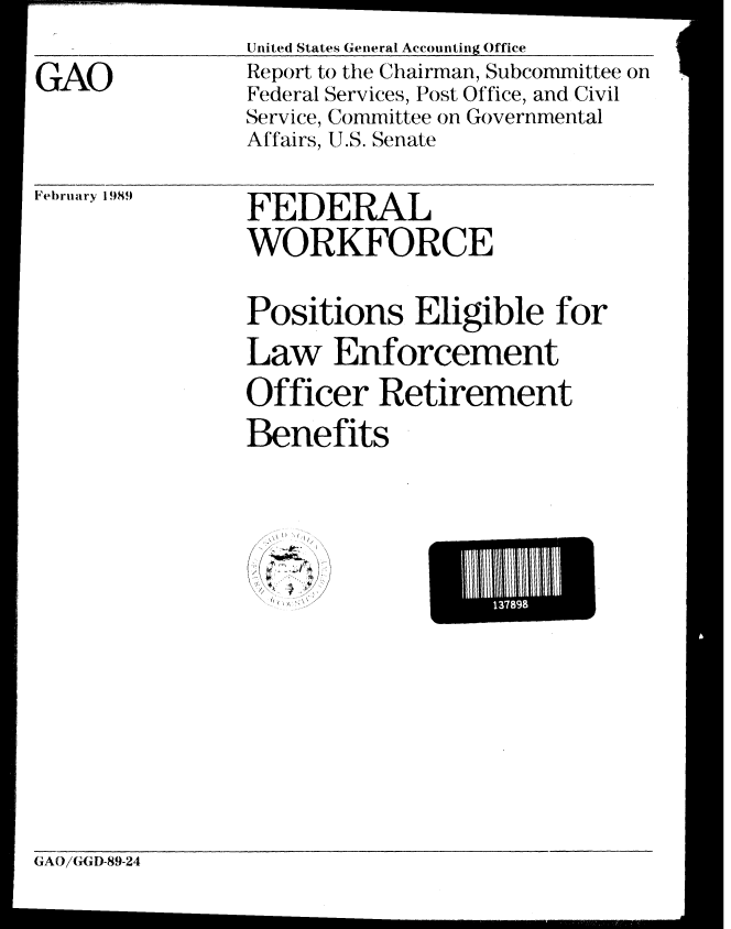 handle is hein.gao/gaobabgjn0001 and id is 1 raw text is: 


GAO


United States General Accounting Office
Report to the Chairman, Subcommittee on
Federal Services, Post Office, and Civil
Service, Committee on Governmental
Affairs, U.S. Senate


February 1989


FEDERAL
WORKFORCE


Positions Eligible for

Law Enforcement

Officer Retirement

Benefits


/  ~, /
  f 7
  h


E I 89 E


(AO/GGD-89-24


