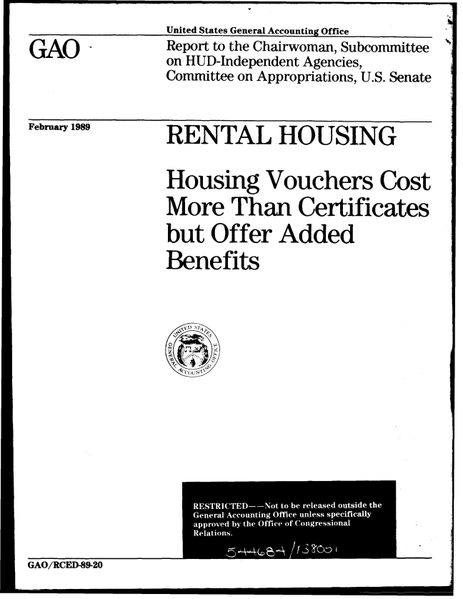 handle is hein.gao/gaobabgka0001 and id is 1 raw text is: 
United States General Accounting Office


GAO


Report to the Chairwoman, Subcommittee
on HUD-Independent Agencies,
Committee on Appropriations, U.S. Senate


February 1989


RENTAL HOUSING


Housing Vouchers Cost
More Than Certificates

but Offer Added
Benefits


GAO/RCED-89-20


I


RESTRICTED--Not to be released outside the
General Accounting Office unless specifically
approved by the Office of Congressional
Relations.


