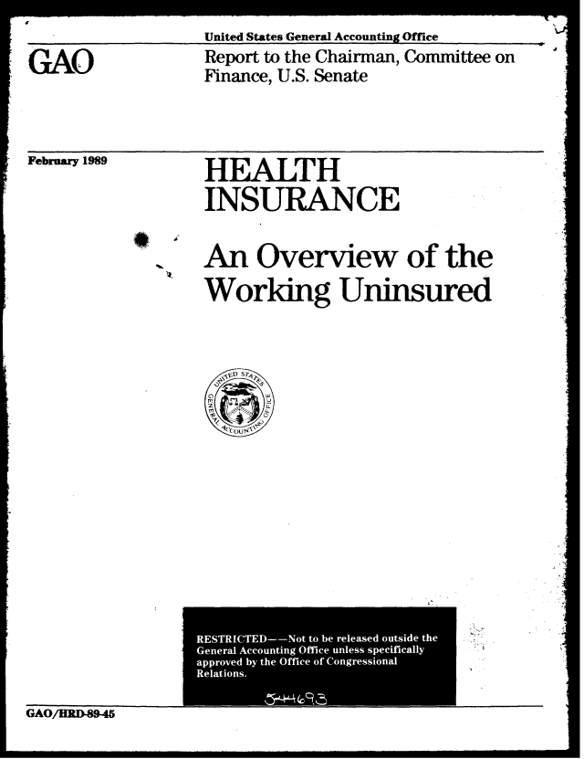 handle is hein.gao/gaobabgki0001 and id is 1 raw text is: 
United States General Accounting Office


,GAO


Report to the Chairman, Committee on
Finance, U.S. Senate


February 1989


HEALTH

INSURANCE


An Overview of the

Working Uninsured


GAO/HRD-89-45


RESTRICTED--Not to be released outside the
General Accounting Office unless specifically
approved by the Office of Congressional
Relations.


