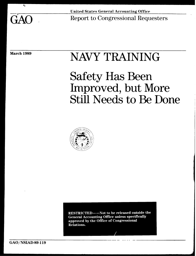 handle is hein.gao/gaobabgkl0001 and id is 1 raw text is: 

United States General Accounting Office


GAO.


March 1989


Report to Congressional Requesters


NAVY TRAINING



Safety Has Been

Improved, but More


Still Needs to Be Done


GAO/NSIAD-89-119


RESTRICTED--Not to be released outside the
General Accounting Office unless specifically
approved by the Office of Congressional
Relations.


