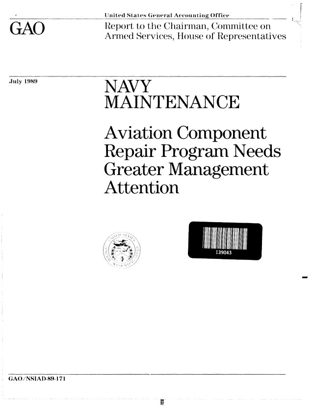 handle is hein.gao/gaobabgnh0001 and id is 1 raw text is: 
GAO


I J nited S tat es (ei ral Acount iing Office
Report to the Chairman, Committee on
Armed Services, House ol Representatives


July 1989  NAVY
               MAINTENANCE

               Aviation Component
               Repair Program Needs
               Greater Management
               Attention


/,


GAO/NSIAI)-89- 171


    139043
L


