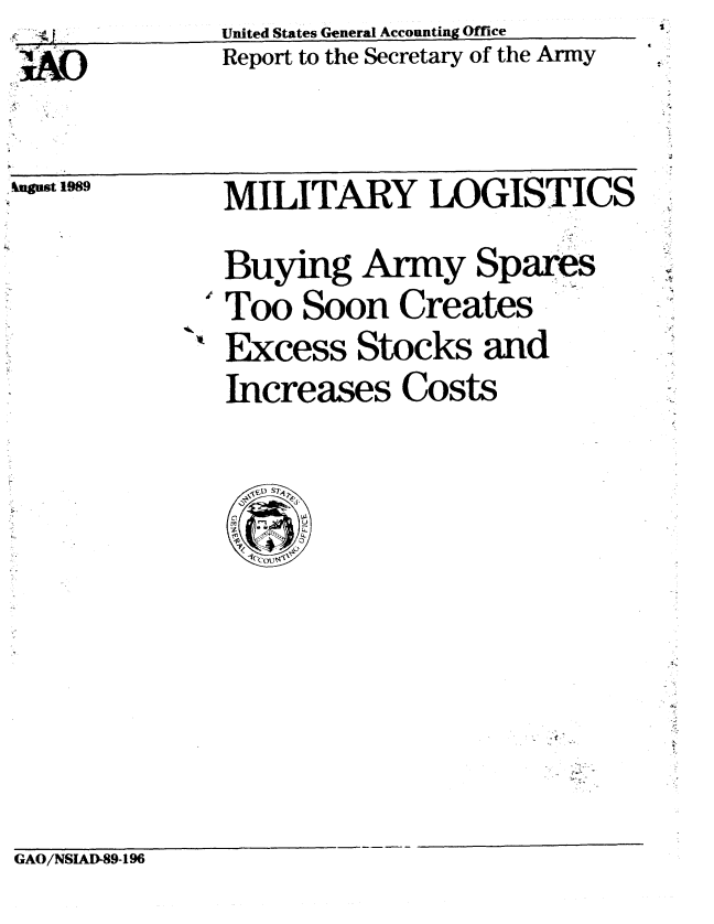handle is hein.gao/gaobabgoq0001 and id is 1 raw text is: j./.,        United States General Accounting Office
::AO         Report to the Secretary of the Army


.u aust 1989


MILITARY LOGISTICS
Buying Army Spares
'Too Soon Creates
Excess Stocks and
Increases Costs


GAO/NSIAD-89-196


