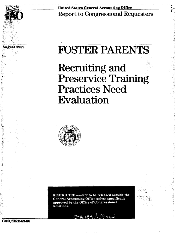 handle is hein.gao/gaobabgot0001 and id is 1 raw text is: 






laguat 1989
N-.'-


United States General Accounting Office
Report to Congressional Requesters


FOSTER PARENTS


Recruiting and

Preservice Training

Practices Need

Evaluation


---V.... -


          IAOI CTED--NotIto be rls  ousd iHte
          GeeaIconin fieulssseiial
aprvd yte         fieofCnresoa


