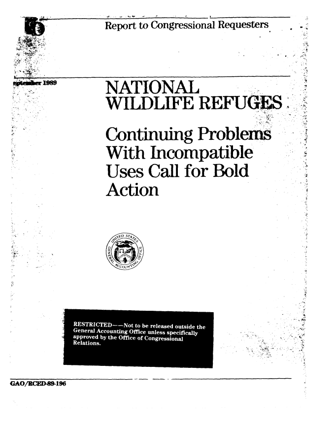 handle is hein.gao/gaobabgox0001 and id is 1 raw text is: 
J.    -, -    -


Report to Congressional Requesters


44,e. r -   89-


NATIONAL

WILDLIFE REFUGE,



Continuing Probleis

With Incompatible


Uses Call for Bold

Action


CAO/RCE1-89-19


4


F


RESTRICTED--Not to be released outside the
General Accounting Office unless specifically
approved by the Office of Congressional
Relations.


