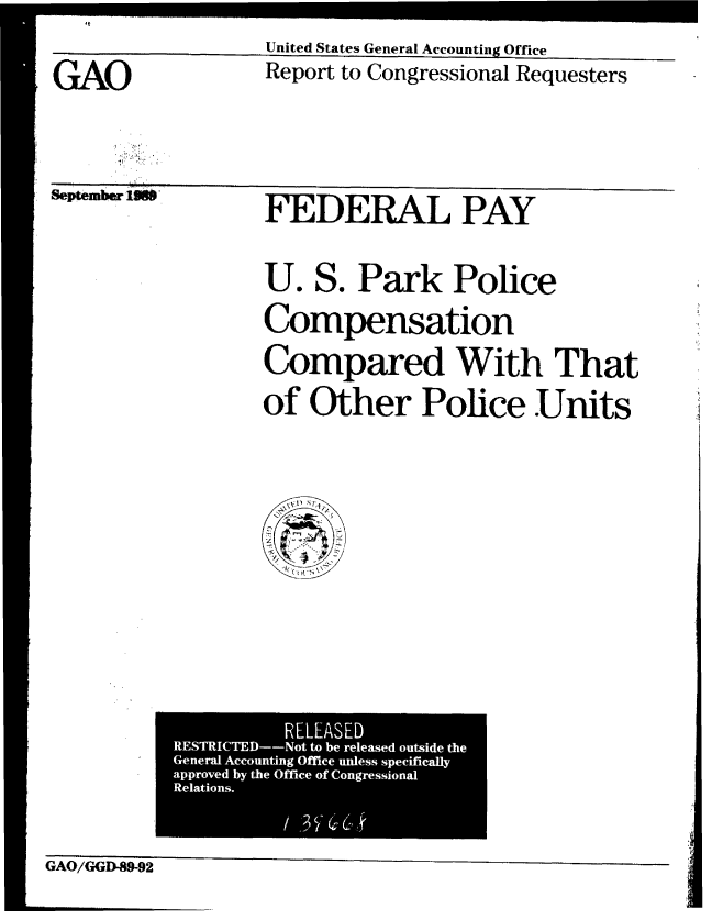 handle is hein.gao/gaobabgpm0001 and id is 1 raw text is: 

GAO


United States General Accounting Office
Report to Congressional Requesters


Sieptember JLMSP


FEDERAL PAY


U. S. Park Police

Compensation
Compared With That

of Other Police Units


          RELEASED
RESTRICTED--Not to be released outside the
General Accounting Office unless specifically
approved by the Office of Congressional
Relations.
            3


GAO/GGD-89-92



