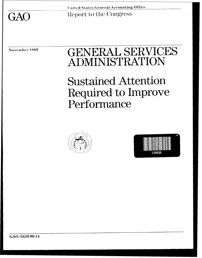 handle is hein.gao/gaobabgqg0001 and id is 1 raw text is: 
              .i ed Sta t.es  General Accounting Office   r i__


GAO~ZI        R)epor1t, to the( Con)Igress


Novemllber 1 989)


GENERAL SERVICES

ADMINISTRATION



Sustained Attention

Required to Improve

Performance


I,
  I//v


4; ~
  7
  A


GAO/GGD-90-14


139935
      ld


