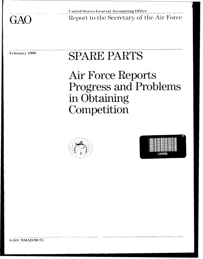 handle is hein.gao/gaobabgte0001 and id is 1 raw text is: I niled (ISat ,t   ( 'eneral Accounting ()'gfice,
Report to the Secretary of the Air Force


l'ebr'uary 1990


SPARE PARTS

Air Force Reports
Progress and Problems
in Obtaining
Competition


(r~.)
4. ~ *4.


~~1111115


(A()NI ASI)-9()-75


