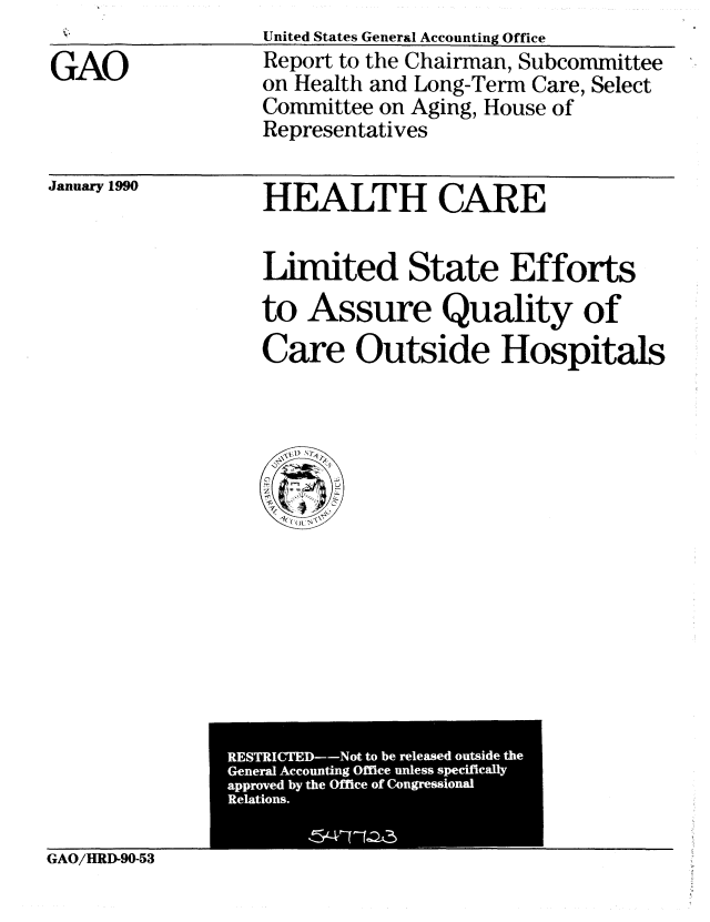 handle is hein.gao/gaobabgtl0001 and id is 1 raw text is: Il                United States General Accounting Office


GAO


Report to the Chairman, Subcommittee
on Health and Long-Term Care, Select
Committee on Aging, House of
Representatives


January 1990


HEALTH CARE


Limited State Efforts
to Assure Quality of
Care Outside Hospitals


GAO/HRD-90-53


RESTRICTED--Not to be released outside the
General Accounting Office unless specifically
approved by the Office of Congressional
Relations.
        15 _417 -IZ3


