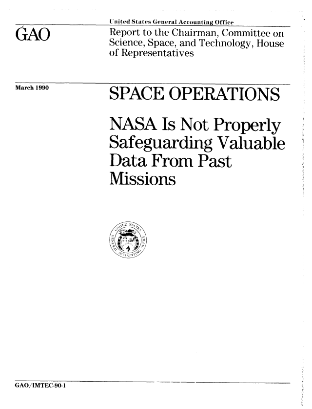 handle is hein.gao/gaobabgtm0001 and id is 1 raw text is: 
GAO


United States General Accounting Office
Report to the Chairman, Committee on
Science, Space, and Technology, House
of Representatives


March 1990


SPACE OPERATIONS

NASA Is Not Properly
Safeguarding Valuable
Data From Past
Missions


GAO/IMTEC-90-1


