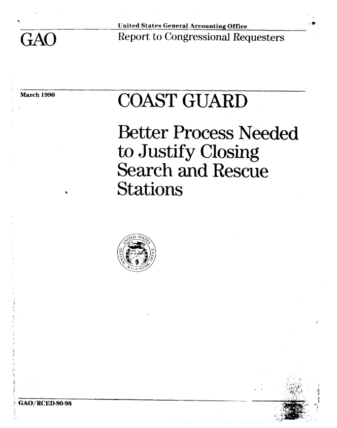 handle is hein.gao/gaobabgua0001 and id is 1 raw text is: United States General Accounting Office
Report to Congressional Requesters


GAO


March 1990


COAST GUARD
Better Process Needed
to Justify Closing
Search and Rescue
Stations


GAO/RCED90-98



