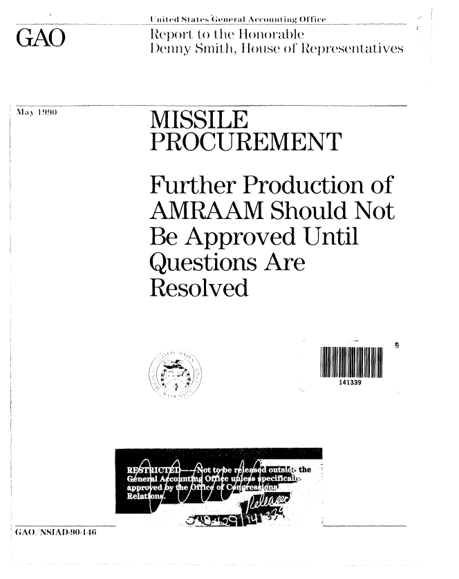 handle is hein.gao/gaobabgvl0001 and id is 1 raw text is: 

GAO


ii ni te S ale I eGeera Accouti lig Off [ice
HReport Ito1 the I 1 m w-able
D enny Sith I, H ou se ol IRepresentatives


MISSILE
PROCUREMENT


Further Production of

AMRAAM Should Not

Be Approved Until

Questions Are

Resolved


(
/ zI v.,-. /
   I


A-/


GA() NSIAI) -90- 146


Ma 1 ')9()


1i 3ll i
141339


