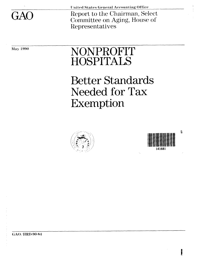 handle is hein.gao/gaobabgwx0001 and id is 1 raw text is: 
GAO


May 1990


U nited St ates (eneral Accounting Office
Report to the Chairman, Select
Committee on Aging, House of
Representatives


NONPROFIT
HOSPITALS

Better Standards
Needed for Tax
Exemption



   (t IU            11[14168 U III1
       .v/,-,,.  X.].  141681


G;A( )/ I IRI-90-84


