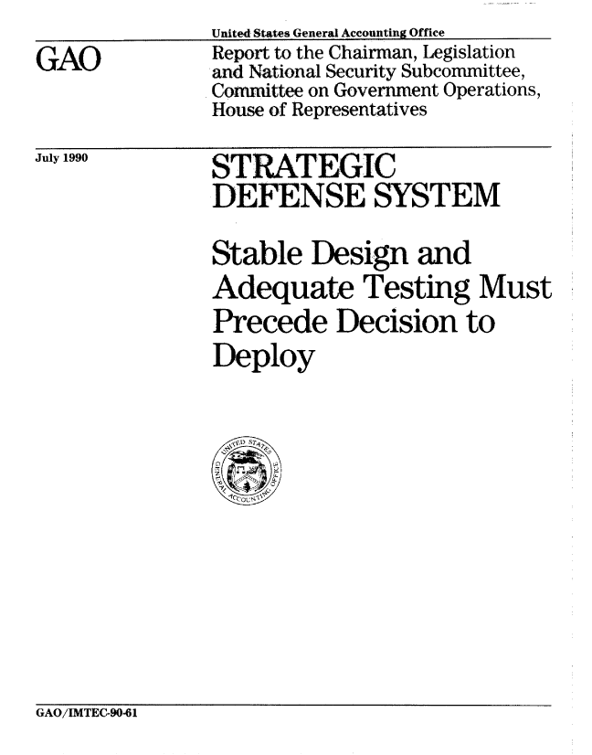 handle is hein.gao/gaobabgxo0001 and id is 1 raw text is: 
GAO


United States General Accounting Office
Report to the Chairman, Legislation
and National Security Subcommittee,
Committee on Government Operations,
House of Representatives


July 1990


STRATEGIC
DEFENSE SYSTEM

Stable Design and
Adequate Testing Must
Precede Decision to
Deploy


GAO/IMTEC-90-61


