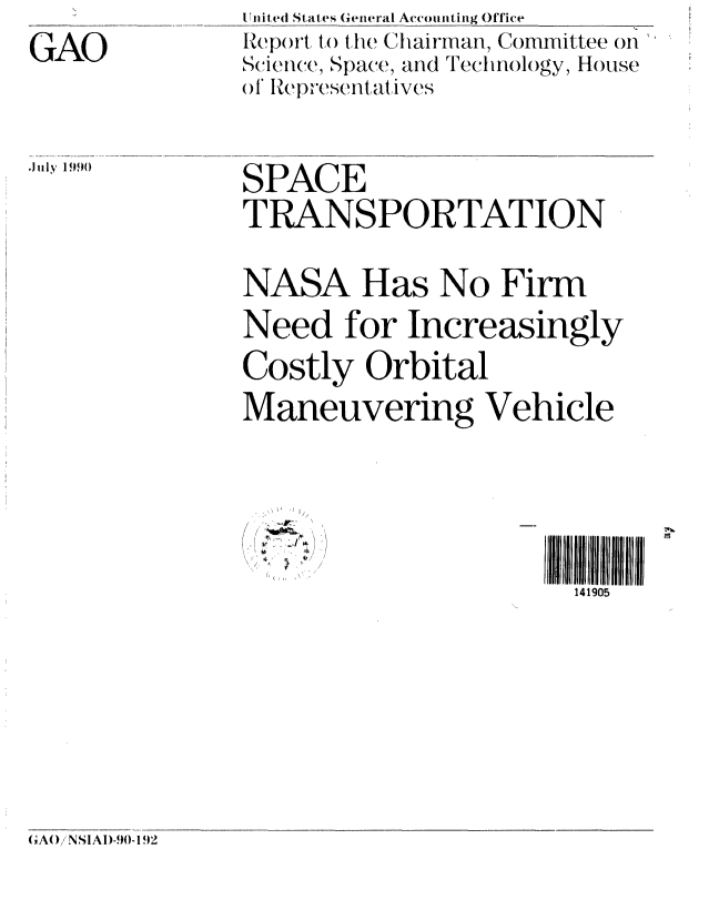handle is hein.gao/gaobabgxx0001 and id is 1 raw text is: 
GAO


U1nited ( States General Accounting Office
Report t() the Chairman, Committee on
S(i ence, Space, and Technology, House
of IRepesentatlVeS


.J1ly 1990


SPACE
TRANSPORTATION
NASA Has No Firm


Need for Increasingly
Costly Orbital
Maneuvering Vehicle


- 4,
I


141905


CA()iNSIAI)-90-1.92



