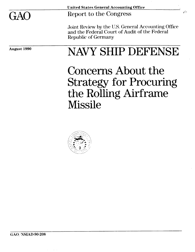 handle is hein.gao/gaobabgyn0001 and id is 1 raw text is:                  United States General Accounting Office

GAO              Report to the Congress
                 Joint Review by the U.S. General Accounting Office
                 and the Federal Court of Audit of the Federal
                 Republic of Germany


August 1990


NAVY SHIP DEFENSE


Concerns About the

Strategy for Procuring
the Rolling Airframe


Missile




/ /  \

< *A J .


GAO/NSIAD-90-208


