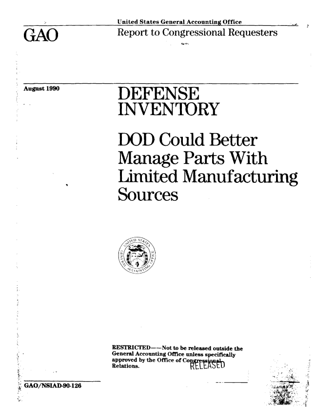 handle is hein.gao/gaobabgzg0001 and id is 1 raw text is: 

                  United States General Accounting Office

GAO               Report to Congressional Requesters
                             . ','


August 1990


DEFENSE

INVENTORY


DOD Could Better
Manage Parts With



Limited Manufacturing

Sources


GAO/NSAD-90-126


RESTRICTED--Not to be released outside the
General Accounting Office unless specifically
approved by the Office of Co
Relations.


  1
  4
a.....


