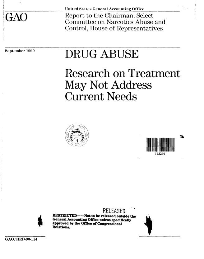 handle is hein.gao/gaobabgzi0001 and id is 1 raw text is:                    United States General Accounting Office
GAO                Report to the Chairman, Select
                   Committee on Narcotics Abuse and
                   Control, House of Representatives


September 1990


DRUG ABUSE


Research on Treatment
May Not Address

Current Needs


142249


                RELEASED
RESTRICTED--Not to be released outside the
General Accounting Office unless specifically
approved by the Office of Congressional
Relations.


GAO/HRD-90-114


4.


