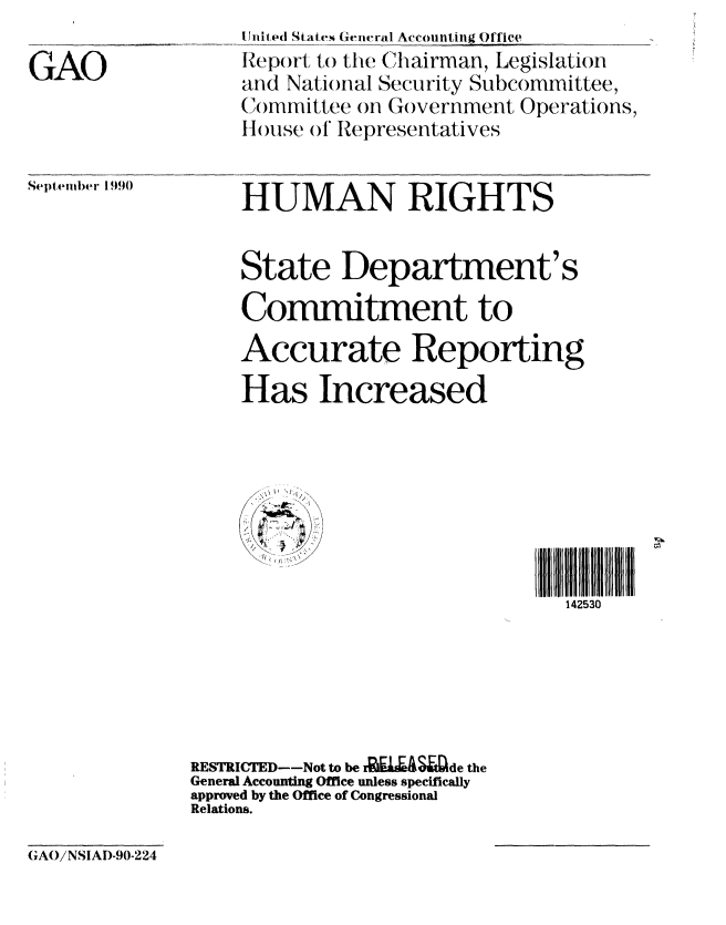handle is hein.gao/gaobabhaj0001 and id is 1 raw text is: 

GAO


United States General Accounting Office
Report to the Chairman, Legislation
and National Secunrity Subcommittee,
Committee on Government Operations,
IHouse of Representatives


Septem)er 1990


HUMAN RIGHTS


State Department's

Commitment to

Accurate Reporting


Has Increased



   L 4L
/ ( ,~ , Z


142530


RESTRICTED--Not to be r ga-&S ide the
General Accounting Office unless specifically
approved by the Office of Congressional
Relations.


(3'AO/ NSIAD-90-224



