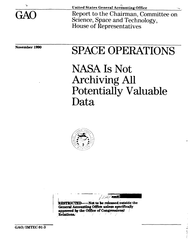 handle is hein.gao/gaobabhbh0001 and id is 1 raw text is: 
GAO


United States General Accounting Office
Report to the Chairman, Committee on
Science, Space and Technology,
House of Representatives


November 1990


SPACE OPERATIONS


NASA Is Not
Archiving All
Potentially Valuable
Data


   RESRWED--N to e rejessed Wusd the
General AWcouadng OI uns s fca.
appved 1W the Office ot CongwwonI
ftRelatlona' , / '


GAO/IMTEC-91-3


