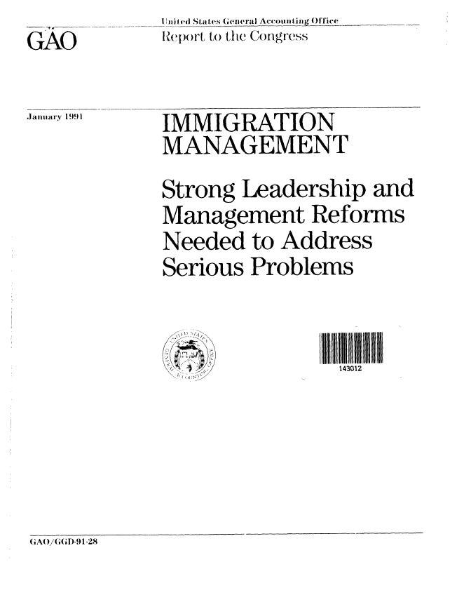 handle is hein.gao/gaobabhbv0001 and id is 1 raw text is: iji ed,_ Stites (eneral Ac(oIjiti,,_gOffice
Re( ()r to the C)ngrcss


GA1

,January !1991i


IMMIGRATION
MANAGEMENT
Strong Leadership and
Management Reforms
Needed to Address
Serious Problems


                 143012


IA()i(GI)-91-28


