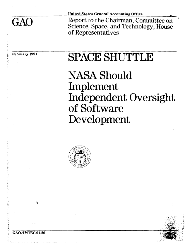 handle is hein.gao/gaobabhcw0001 and id is 1 raw text is: 
United States General Accounting Offce        ^1


GAO


Report to the Chairman, Committee on
Science, Space, and Technology, House
of Representatives


-February 1991


SPACE SHUTTLE

NASA Should
Implement
Independent Oversight
of Software
Development


GAO/IMTEC-91-20


   4
*4~


