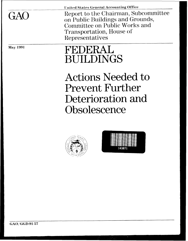handle is hein.gao/gaobabhes0001 and id is 1 raw text is: Jiiired States General Accouniting Office


GAO


May 1991


FEDERAL
BUILDINGS


Actions Needed to
Prevent Further
Deterioration and
Obsolescence


iU11


(GAO/G(I)-9 1-57


Report to the Chairman, Subcommittee
on Iublic Buildings and Grounds,
Committee on Public Works and
Transportation, House of
Representatives


