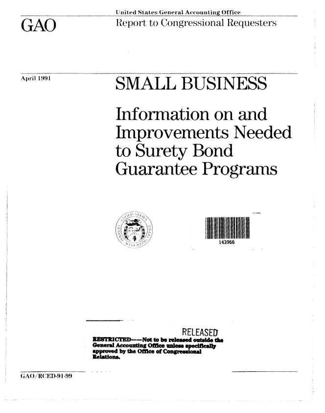 handle is hein.gao/gaobabhfa0001 and id is 1 raw text is: 

GAO


April 1991


United States General Accounting Office
Report to Congressional Requesters


    SMALL BUSINESS


    Information on and

    Improvements Needed

    to Surety Bond

    Guarantee Programs







          h            143966









                RELEASED
RESTMCTD-Not t be released outade the
Generd Accountng Ofle ules speciffl
apprmved by the Office of Conssionl
Relations


G AO/R( 'EI)-91-99


