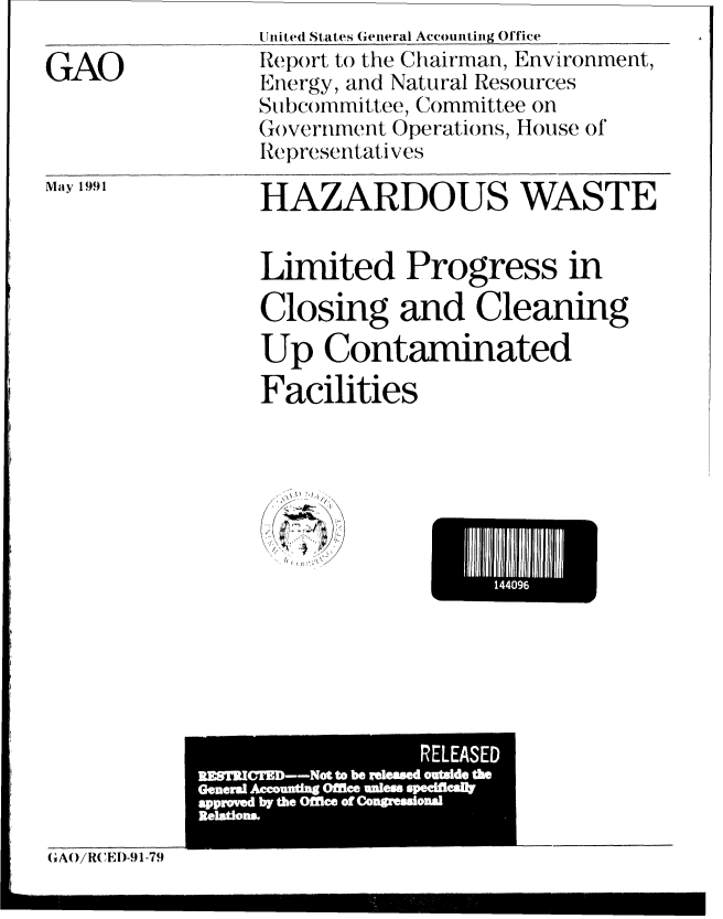 handle is hein.gao/gaobabhfq0001 and id is 1 raw text is: 

GAO


United States General Accounting Office
Report to the Chairman, Environment,
Energy, and Natural Resources
Subcommittee, Committee on
Go)vernment Operations, House of
Representatives


Ma y 1991


HAZARDOUS WASTE


Limited Progress in

Closing and Cleaning
Up Contaminated
Facilities


                  RLASED
MMPn.--~  to be ween oud - 1 0~
Gener Acutn Oflc Ie eff
appIoI  IW th -~ e  of ..  i  114  I
R a p


(, A()/RCED-91-79


144096


