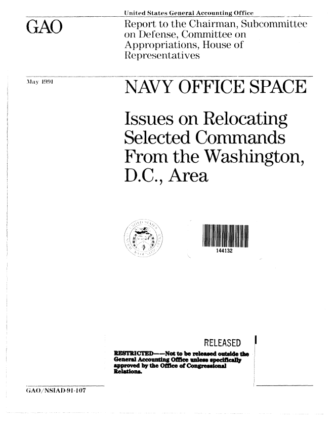 handle is hein.gao/gaobabhfs0001 and id is 1 raw text is: 

GAO


,May 595)1


United States General Accounting Office
Report to the Chairman, Subcommittee
on Defense, Committee on
Appropriations, House of
Representatives


NAVY OFFICE SPACE


Issues on Relocating

Selected Commands

From the Washington,

D.C., Area


/ 7., -.M~.
   ~ 7,~I


III1111111111
  144132


                 RELEASED
RES'RICED--Not to be releasmd outside the
General Aeouning Office unless spedftcaty
approved by the Office of Congressional
Relations


(GAO/NSIAD-91 -107


