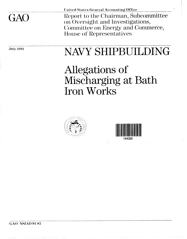 handle is hein.gao/gaobabhgn0001 and id is 1 raw text is: 

GAO


July 1991


I Hnited St at s General Ac-counting Office
Repo)rt to the Chairman, Subcommittee
m Oversight and Investigations,
CAmmittee on Energy and Commerce,
I I( se ol Representatives


NAVY SHIPBUILDING


Allegations of

Mischarging at Bath

Iron Works






                 144320


GAO,' NSI AI)491-85


