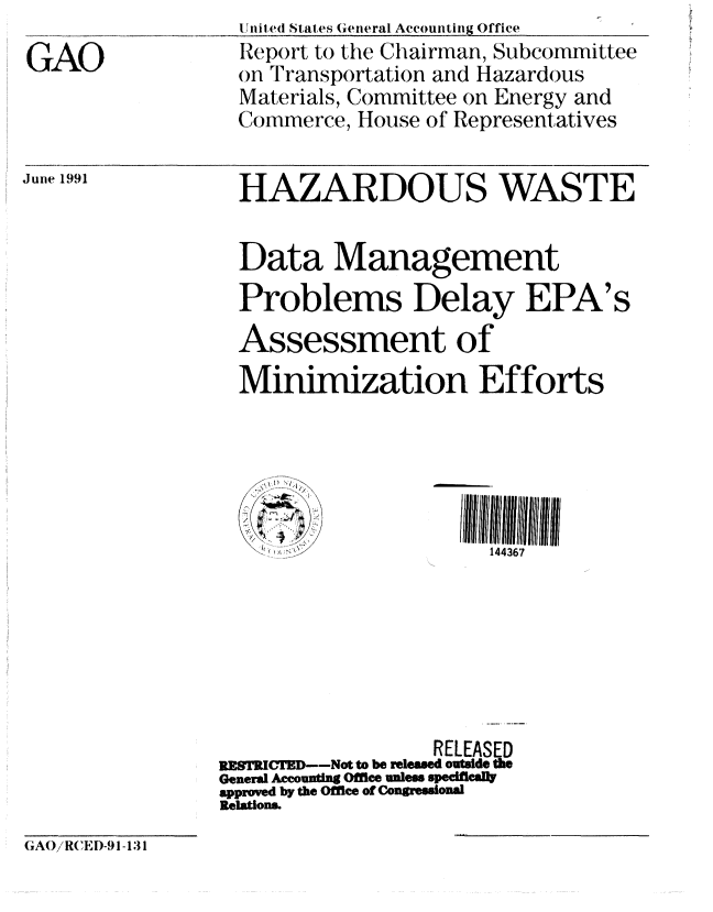 handle is hein.gao/gaobabhgq0001 and id is 1 raw text is: 
GAO


Juie 1991


  1 niled States General Accounting Office
  Report to the Chairman, Subcommittee
  on I ransportation and Hazardous
  Materials, Committee on Energy and
  Commerce, House of Representatives


  HAZARDOUS WASTE


  Data Management
  Problems Delay EPA's

  Assessment of
  Minimization Efforts





                       144367







                  RELEASED
RESTRICTED--Not to be released outside the
General Accounting Office unless specificall
approved by the Office of Congressional
Relation&


(AO/RCIED-91-131


