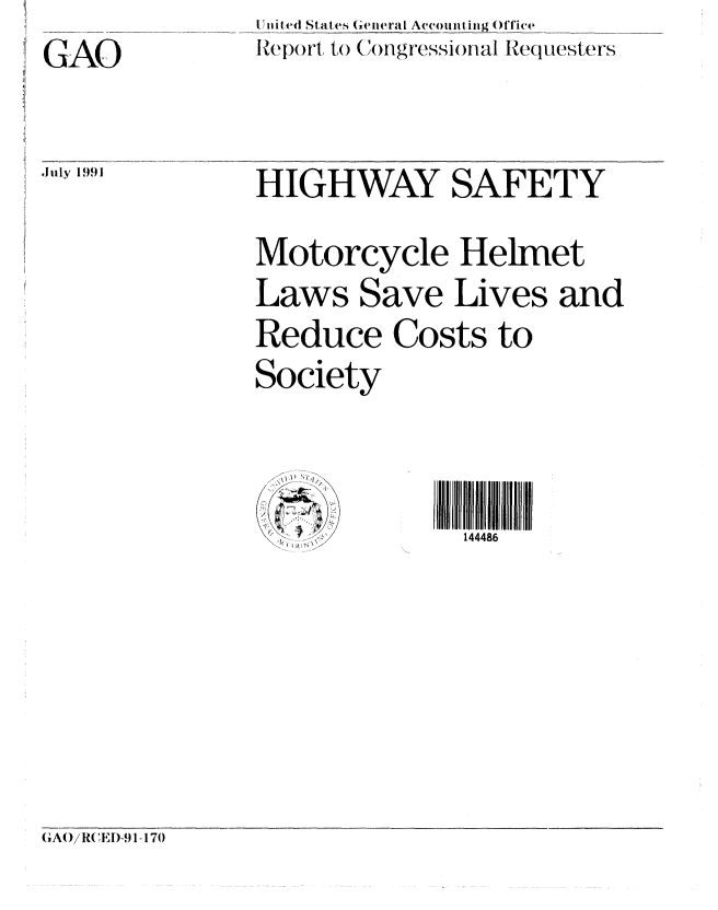 handle is hein.gao/gaobabhhh0001 and id is 1 raw text is: GAO


.I uly 1991


Il Tl itk'd Stalfes (Gielral Accon l Ol Tice
RZeport, t,()(Xingr8,ssioflal Reqluesters


HIGHWAY SAFETY
Motorcycle Helmet
Laws Save Lives and
Reduce Costs to
Society


              144486


(A()/R( ED-91-170



