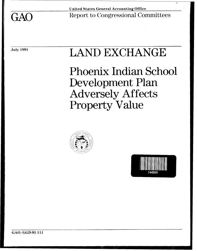 handle is hein.gao/gaobabhhp0001 and id is 1 raw text is: United States General Accounting Office


GAO


July 1991


Report to Congressional Committees


LAND EXCHANGE
Phoenix Indian School
Development Plan
Adversely Affects
Property Value

  U:, 4 .... /


GAO/GGD-91-111



