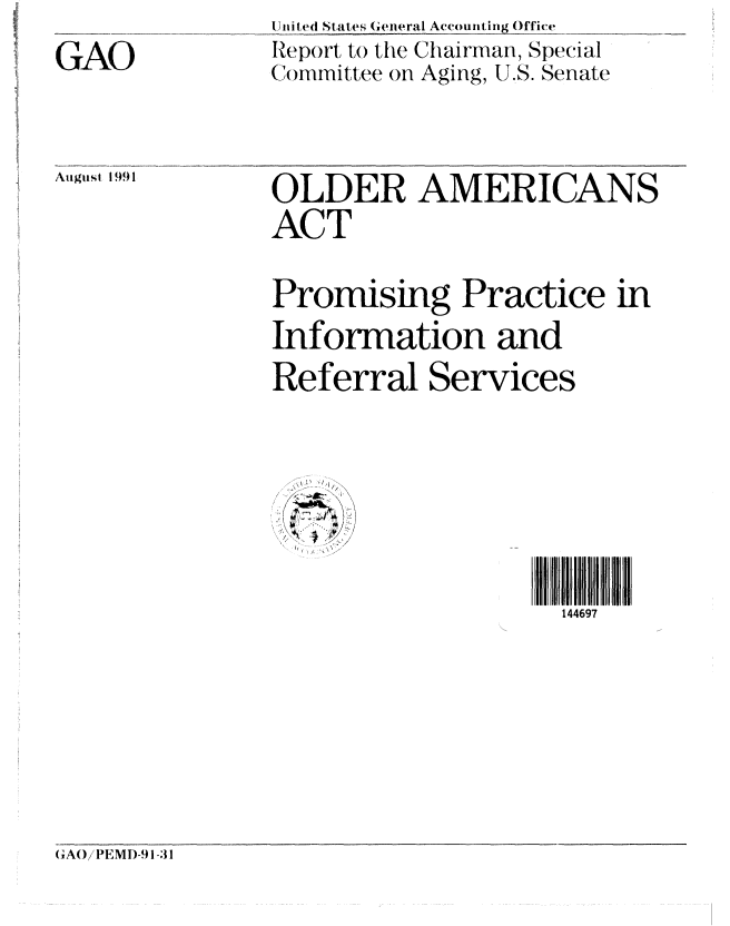 handle is hein.gao/gaobabhie0001 and id is 1 raw text is: 
GAO


Uni ted States General Accounting Office
Report to the Chairman, Special
Committee on Aging, U.S. Senate


Augusl 1991


OLDER AMERICANS
ACT

Promising Practice in
Information and
Referral Services


144697


(GA()!! EMD)-.1-31


