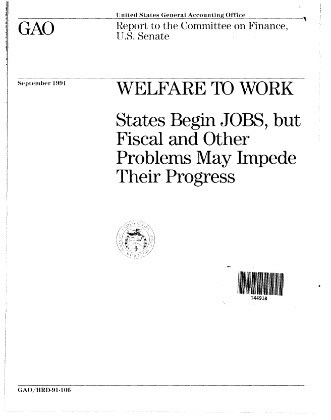 handle is hein.gao/gaobabhix0001 and id is 1 raw text is: 
GAO


II ired States General Accounting Office
Report to the Committee on Finance,
U.S. Senate


Se)temlber 1991


WELFARE TO WORK

States Begin JOBS, but
Fiscal and Other
Problems May Impede
Their Progress


144918


GAO/I1 RI)-91 - 106


