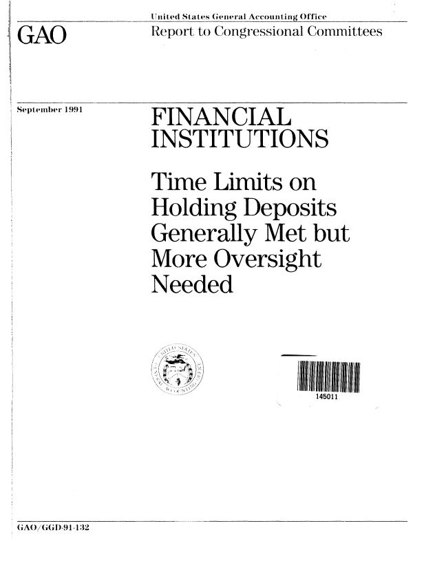 handle is hein.gao/gaobabhjd0001 and id is 1 raw text is: GAO


U it ed States (eeral Accounting Office
Repo rt to Congressional Committees


September 1991


FINANCIAL
INSTITUTIONS
Time Limits on
Holding Deposits
Generally Met but
More Oversight


Needed

  ....  4 i , ii  ....
//   9:, x<\


l I  II llU1111111
  145011


GA(/(G1 D-9 I- 132


