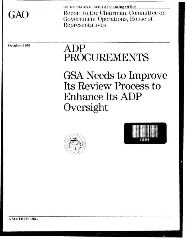 handle is hein.gao/gaobabhjq0001 and id is 1 raw text is: 
GAO


United State s General Accounting Office
Report to the Chairman, Committee on
Government Operations, Hotuse of
Representatives


October 1991


ADP
PROCUREMENTS

GSA Needs to Improve
Its Review Process to
Enhance Its ADP
Oversight


15.


Ir


GA(/IMTE(C-92-7


