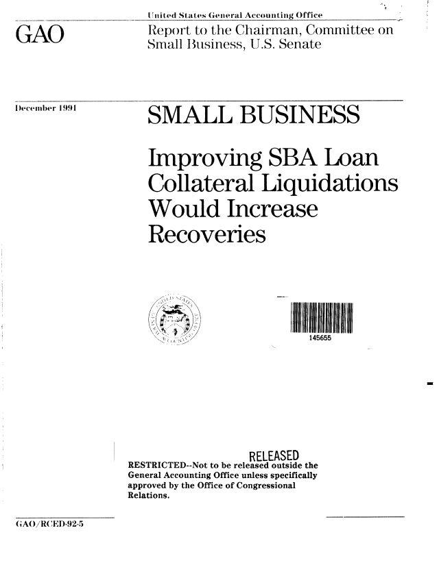 handle is hein.gao/gaobabhkx0001 and id is 1 raw text is: 
GAO


UTnited States (General Accounting Office
Rep()rt to the Chairman, Committee on
Small Business, U.S. Senate


l)ecemn  er 1991


SMALL BUSINESS


   Improving SBA Loan

   Collateral Liquidations
   Would Increase
   Recoveries






     I ,145655







                 RELEASED
RESTRICTED--Not to be released outside the
General Accounting Office unless specifically
approved by the Office of Congressional
Relations.


(,AO/RCED-92-5


