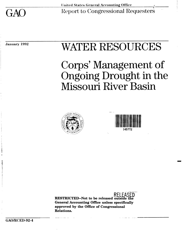 handle is hein.gao/gaobabhlh0001 and id is 1 raw text is: I Unit ed States General Account ing Office
Rep()rt to Congressional Requesters


GAO


,January 1992


  WATER RESOURCES


  Corps' Management of

  Ongoing Drought in the

  Missouri River Basin







  y  1 ) '145772












                    RELEAS
RESTRICTED--Not to be released outside the
General Accounting Office unless specifically
approved by the Office of Congressional
Relations.


GAO/I{1, EI)-92-4



