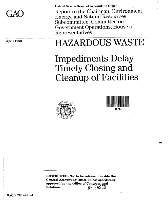 handle is hein.gao/gaobabhoj0001 and id is 1 raw text is: 

GAO


April 1992


   Uiiited States CGeneral Accountinig Office
   Report to the Chairman, Environment,
   Energy, and Natural Resources
   Subcommittee, Committee on
   Government Operations, House of
   Representatives

   HAZARDOUS WASTE


   Impediments Delay
   Timely Closing and

   Cleanup of Facilities



      V S?',D S
    T q146714











RESTRICTED--Not to be released outside the
General Accounting Office unless specifically
approved by the Office of Congressional
Relations.     RELEASED


GAO/RCED-92-84


