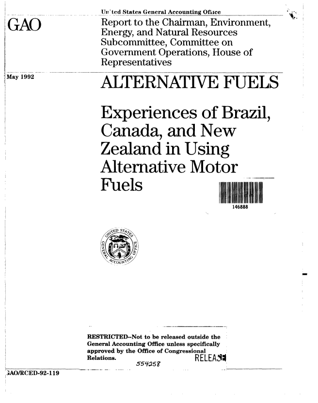 handle is hein.gao/gaobabhoq0001 and id is 1 raw text is: 
GAO


May 1992


Ur*ted States General Accounting Ofiice
Report to the Chairman, Environment,
Energy, and Natural Resources
Subcommittee, Committee on
Government Operations, House of
Representatives

ALTERNATIVE FUELS


Experiences of Brazil,
Canada, and New
Zealand in Using
Alternative Motor
Fuels                   jl
                          146888


                RESTRICTED--Not to be released outside the
                General Accounting Office unless specifically
                approved by the Office of Congressional
                Relations.          RELEA4
                         _____ _55
irAO/RCED-92-119


