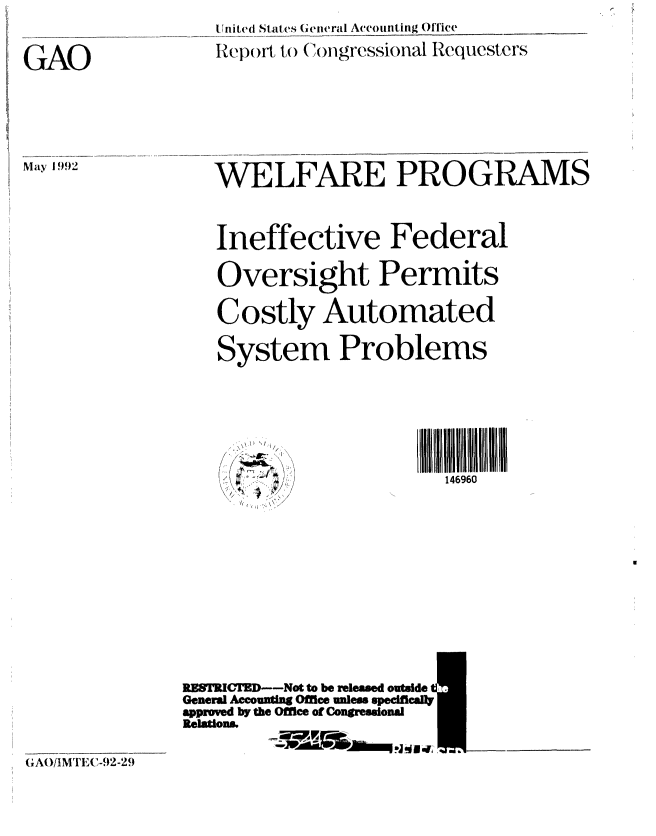 handle is hein.gao/gaobabhpa0001 and id is 1 raw text is: 
United States General Accounting Office
Rep)rt to ()ongressional Requesters


WELFARE PROGRAMS


Ineffective Federal

Oversight Permits

Costly Automated

System Problems


146960


GAO/IMTECI-92-2)


RESTRICED--Not to be released outside I
General Accounting Office unless specifically
approved by the Office of Congressional
Relations.
             ,~ ~ ~~* A IsV0Lq jM.


GAO


May 1992


