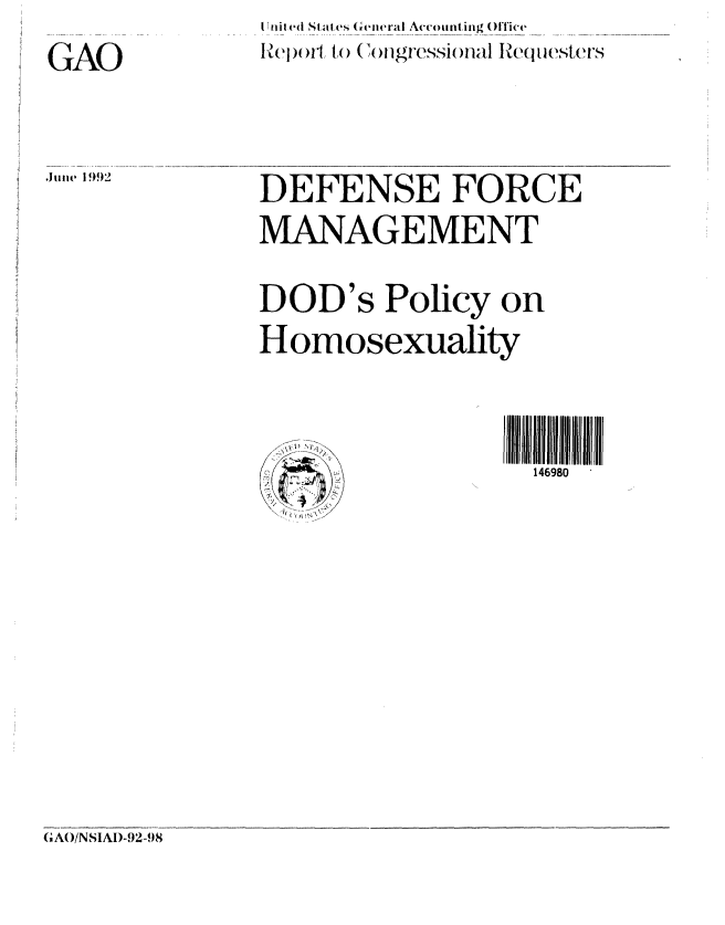 handle is hein.gao/gaobabhpc0001 and id is 1 raw text is:            I niled SI tates (Giciral Accounting Office
GA         Report)I to ( 41 gf-esi )Val Re~lII~qu sr


DEFENSE FORCE
MANAGEMENT

DOD's Policy on
Homosexuality



                   146980


(, AO/NS1AI)-92-,)8


June 1992


