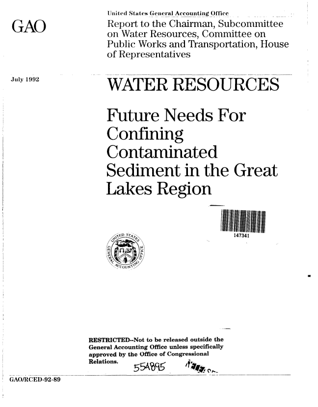 handle is hein.gao/gaobabhqg0001 and id is 1 raw text is: 

GAO


July 1992


    Unite(l Stattes (Gencral Accounttinig Office
    Report to the Chairman, Subcommittee
    on Water Resources, Committee on
    Public Works and Transportation, House
    of Representatives


    WATER RESOURCES


    Future Needs For

    Confining
    Contaminated

    Sediment in the Great
    Lakes Region


      ' sp                  14734 1









RESTRICTED--Not to be released outside the
General Accounting Office unless specifically
approved by the Office of Congressional
Relations.         a.


!5tA'645~


GAO/RCEI)-92-89


-7-4 F



