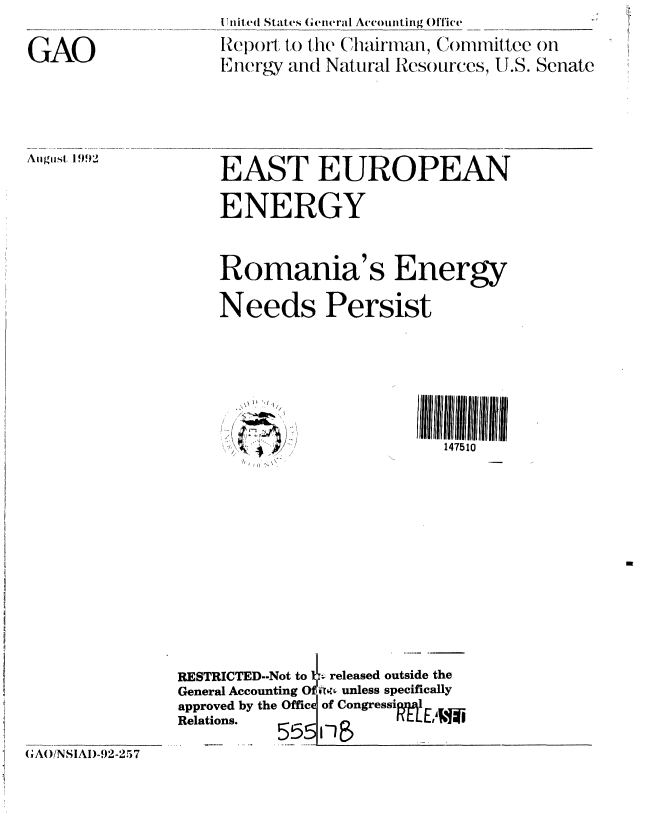 handle is hein.gao/gaobabhqt0001 and id is 1 raw text is: 


GAO


i Uiled States (,tteiiaI Accounting Oftice

lRe(po o to 1he Chairamar, Committee on
Energy and Natural Resources, U.S. Senate


Aigiist 199'


EAST EUROPEAN

ENERGY



Romania's Energy

Needs Persist


147510


I)  I
7 / ..


RESTRICTED--Not to  _ released outside the
General Accounting O ir- unless specifically
approved by the Office of Congressipl
Relations. 555 F-     M  EW


GAO/NSIAI)-92-257


