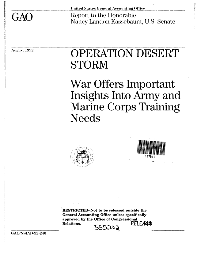 handle is hein.gao/gaobabhqv0001 and id is 1 raw text is: 

GAO


I lnited Staites (etiterai  Accoilitg _OMce
Repoil, to the Honorable
Nancy Landoti Kassebaum, U.S. Senate


August 1992


OPERATION DESERT
STORM


War Offers Important
Insights Into Army and
Marine Corps Training

Needs


I, If
  /


147541


RESTRIC TED--Not to be released outside the
General Accounting Office unless specifically
approved by the Office of Congressional
Relations.           RE[EA .*


(AO/NSIAD-92-240


