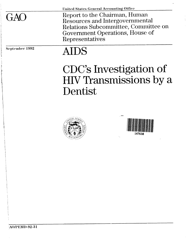 handle is hein.gao/gaobabhrg0001 and id is 1 raw text is: 

GAO


[United States General Accounting (lije
Report to the Chairman, Human
Resources and Intergovernmental
Relations Subcommittee, Committee on
Government Operations, House of
Representatives


Septenmber 1992


AIDS


CDC's Investigation of
HIV Transmissions by a
Dentist





                      147638


AO/IPEMl)-92-31


