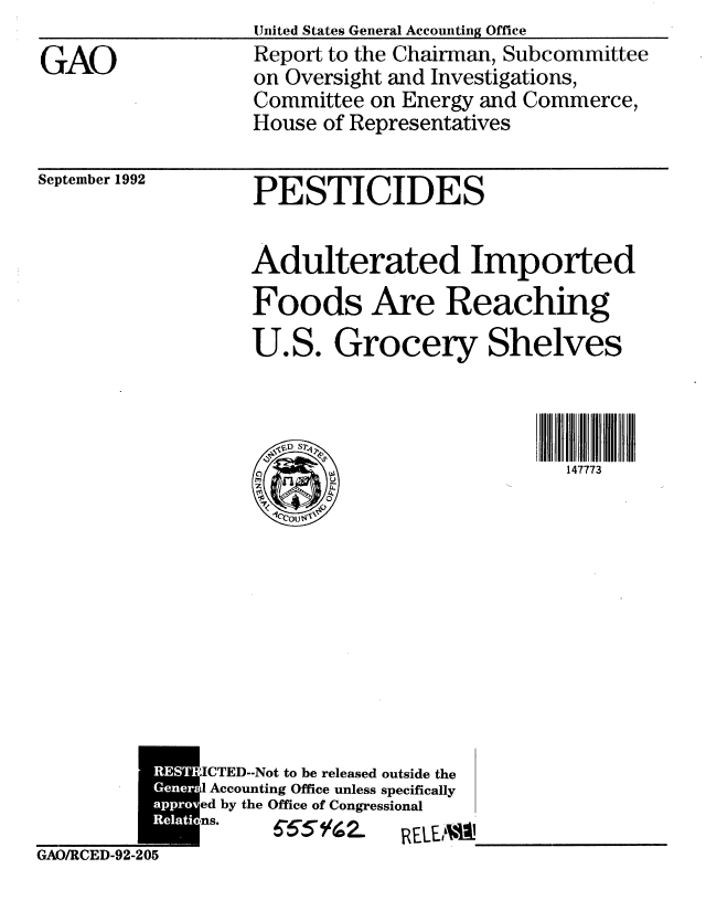 handle is hein.gao/gaobabhrq0001 and id is 1 raw text is: 

GAO


September 1992


GAO/RCED-92-205


United States General Accounting Office
Report to the Chairman, Subcommittee
on Oversight and Investigations,
Committee on Energy and Commerce,
House of Representatives


PESTICIDES


Adulterated Imported
Foods Are Reaching
U.S. Grocery Shelves




       /A                   147773


ICTED-Not to be released outside the
.1 Accounting Office unless specifically
ed by the Office of Congressional
ns.   655'  a.   RELE,'


W  


