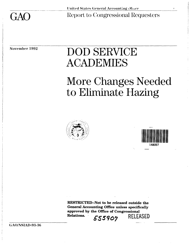 handle is hein.gao/gaobabhsr0001 and id is 1 raw text is: 

GAO


1ntite(d States (,i4ieral Accomit ig ,)fce
l peo)n)Ft to (mr)ngressi()nal Requesters


November 1992


DOD SERVICE

ACADEMIES


More Changes Needed,

to Eliminate Hazing








                            148057


RESTRICTED--Not to be released outside the
General Accounting Office unless specifically
approved by the Office of Congressional
Relations.  5ig- 5 7 RELEASED


(1A( )/NSIAl)-93-36


