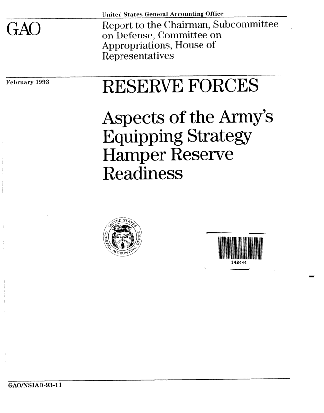 handle is hein.gao/gaobabhtx0001 and id is 1 raw text is: 

GAO


United States General Accounting Office
Report to the Chairman, Subcommittee
on Defense, Committee on
Appropriations, House of
Representatives


February 1993


RESERVE FORCES


Aspects of the Army's
Equipping Strategy
Hamper Reserve
Readiness


S4


148444


GAOINSIAD-93-11


